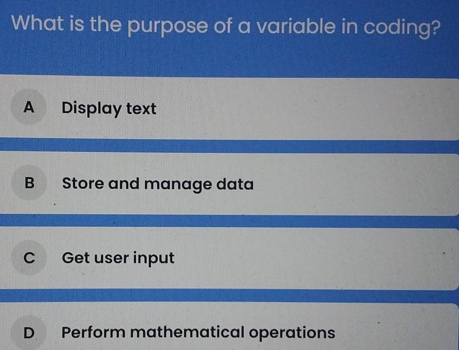 What is the purpose of a variable in coding?
A Display text
B Store and manage data
C Get user input
D Perform mathematical operations