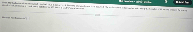 This question: 4 point(s) possible Submit test 
When Martha balanced her checkbook, she had $508 in the account. Then the following transactions occurred. She wrote a check to the hardware store for $49, deposited $265; wrote a check to the grocery 
store for $85 _ and wrote a check to the pet store for $28. What is Martha's new balance? 
Martha's new balance is □