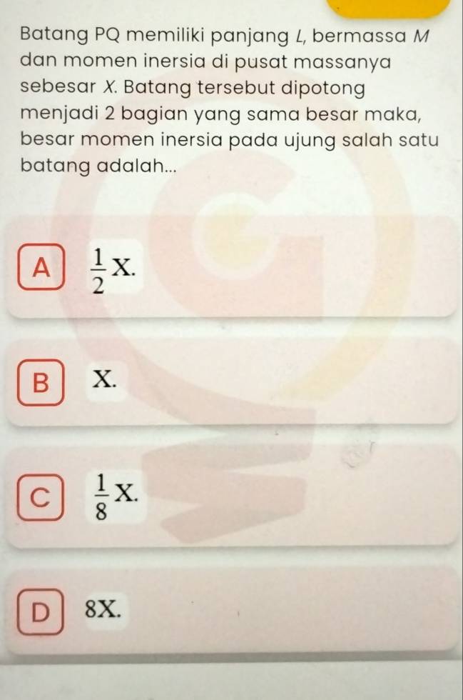 Batang PQ memiliki panjang L, bermassa M
dan momen inersia di pusat massanya
sebesar X. Batang tersebut dipotong
menjadi 2 bagian yang sama besar maka,
besar momen inersia pada ujung salah satu
batang adalah...
A  1/2 X.
B X.
C  1/8 X.
D 8X.