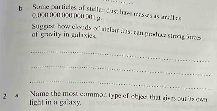 Some particles of stellar dust have masses as small as
0.000 000 000 000 001 g. 
Suggest how clouds of stellar dust can produce strong forces 
of gravity in galaxies. 
_ 
_ 
_ 
2 a Name the most common type of object that gives out its own 
light in a galaxy.