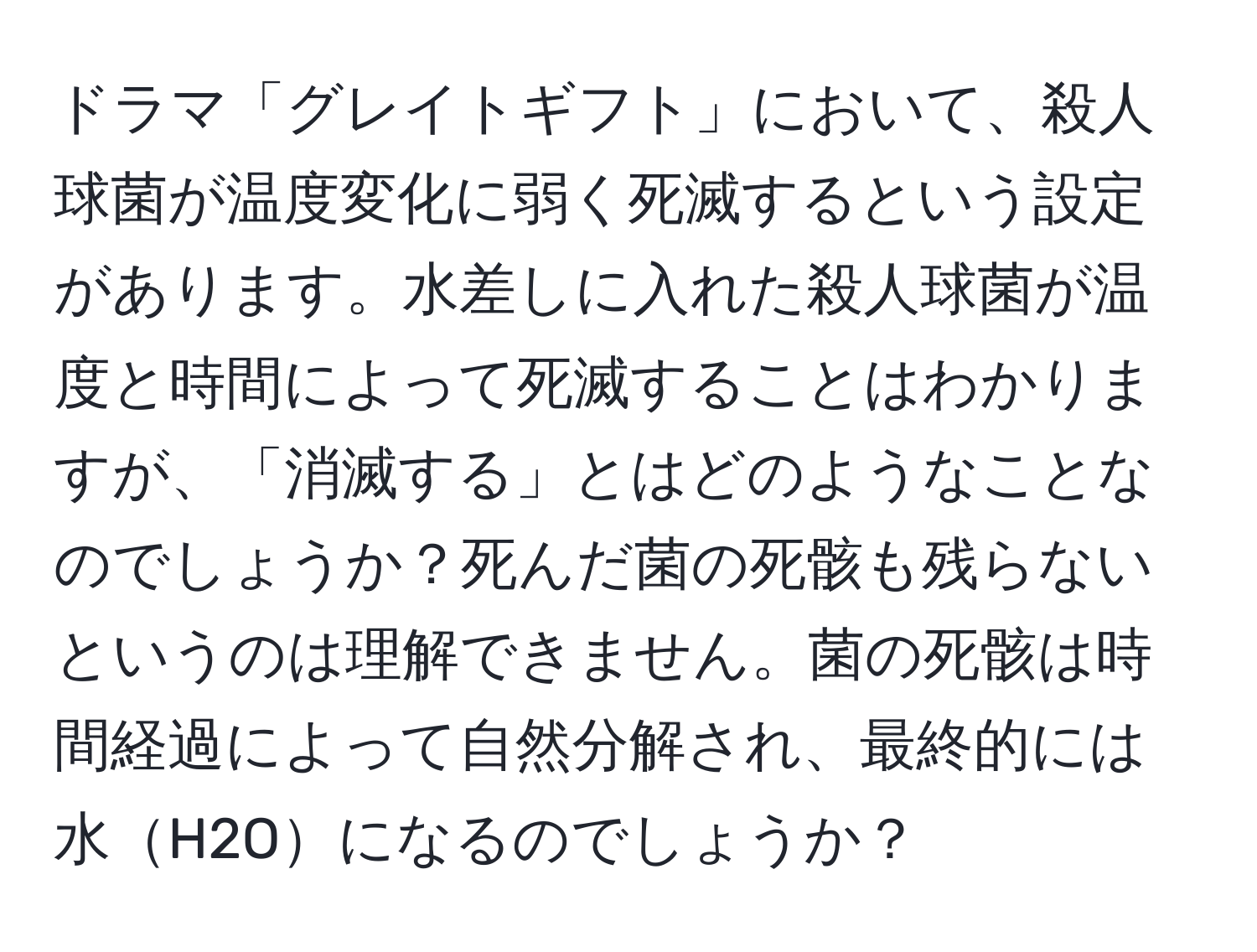 ドラマ「グレイトギフト」において、殺人球菌が温度変化に弱く死滅するという設定があります。水差しに入れた殺人球菌が温度と時間によって死滅することはわかりますが、「消滅する」とはどのようなことなのでしょうか？死んだ菌の死骸も残らないというのは理解できません。菌の死骸は時間経過によって自然分解され、最終的には水H2Oになるのでしょうか？