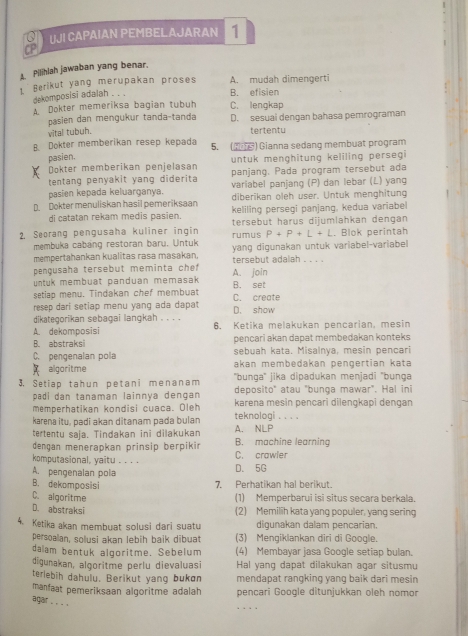 UJI CAPAIAN PEMBELAJARAN 1
A. Pilihlah jawaban yang benar.
1. Berikut yang merupakan proses A. mudah dimengerti
dekomposisi adalah . . .
B. efisien
A. Dokter memeriksa bagian tubuh C. lengkap
pasien dan mengukur tanda-tanda D. sesuai dengan bahasa pemrograman
vital tubuh. tertentu
B. Dokter memberikan resep kepada 5. ( ) Gianna sedang membuat program
pasien. untuk menghitung keliling persegi 
Dokter memberikan penjelasan
tentang penyakit yang diderita panjang. Pada program tersebut ada
variabel panjang (P) dan lebar (L) yang
pasien kepada keluarganya. diberikan oleh user. Untuk menghitung
D Dokter menuliskan hasil pemeriksaan keliling persegi panjang, kedua variabel
di catatan rekam medis pasien
2. Seorang pengusaha kuliner ingin rumus tersebut harus dijumlahkan dengan . Blok perintah
P+P+L+L
membuka cabang restoran baru. Untuk
mempertahankan kualitas rasa masakan. yang digunakan untuk variabel-variabel
pengusaha tersebut meminta che A. join tersebut adalah . . . .
untuk membuat panduan memasak 
setiap menu. Tindakan chef membuat B. set
resep dari setiap menu yang ada dapat C. create
dikategorikan sebagai langkah . . . . D. show
A. dekomposisi 6. Ketika melakukan pencarian, mesin
B. abstraksi pencari akan dapat membedakan konteks.
C. pengenalan pola sebuah kata. Misalnya, mesin pencari
akan membedakan pengertian kata
x algoritme ''bunga'' jika dipadukan menjadi ''bunga
3. Setiap tahun petani menanam deposito" atau "bunga mawar". Hal ini
padí dan tanaman lainnya dengan
memperhatikan kondisi cuaca. Oleh karena mesin pencari dilengkapi dengan
karena itu, padi akan ditanam pada bulan teknologi . . . .
tertentu saja. Tindakan ini dilakukan A. NLP
dengan menerapkan prinsip berpikin B. machine learning
komputasional, yaitu . . . . C. crawler
A. pengenalan pola D. 5G
B. dekomposisi
7. Perhatikan hal berikut
C. algoritme (1) Memperbarui isi situs secara berkala.
D. abstraksi
(2) Memilih kata yang populer, yang sering
4. Ketika akan membuat solusi dari suatu digunakan dalam pencarian.
persoalan, solusi akan lebih baik dibuat (3) Mengiklankan diri di Google.
dalam bentuk algoritme. Sebelum (4) Membayar jasa Google setiap bulan.
digunakan, algoritme perlu dievaluasi Hal yang dapat dilakukan agar situsmu
terlebih dahulu. Berikut yang bukøn mendapat rangking yang baik dari mesin
manfaat pemeriksaan algoritme adalah pencari Google ditunjukkan oleh nomor
_
aqair . . ..