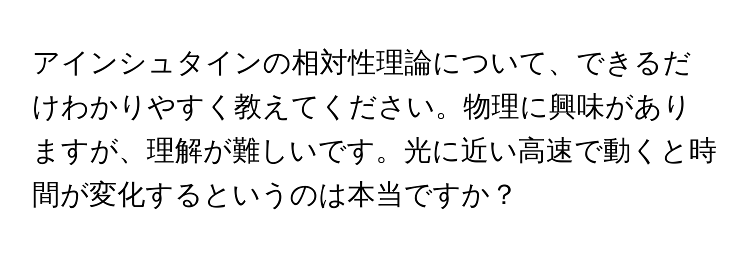 アインシュタインの相対性理論について、できるだけわかりやすく教えてください。物理に興味がありますが、理解が難しいです。光に近い高速で動くと時間が変化するというのは本当ですか？