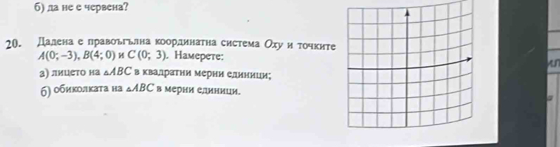 б) ла не е червена? 
20. Даленае лравоьгьлна координатна система Оху иτочките
A(0;-3), B(4;0) C(0;3). Haмерете: 
A 
а) лицето на △ ABC в квалратни мерни елиници; 
б) οбиколκата на △ ABC в мерии елиници.