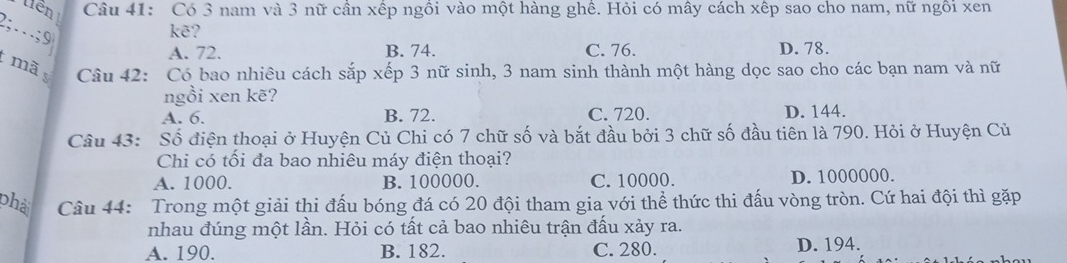 tiên Câu 41: Có 3 nam và 3 nữ cần xếp ngồi vào một hàng ghề. Hỏi có mây cách xếp sao cho nam, nữ ngôi xen
2;… ; 9
kẽ?
A. 72. B. 74. C. 76. D. 78.
mã
Câu 42: Có bao nhiêu cách sắp xếp 3 nữ sinh, 3 nam sinh thành một hàng dọc sao cho các bạn nam và nữ
ngồi xen kẽ?
A. 6. B. 72. C. 720. D. 144.
Câu 43: Số điện thoại ở Huyện Củ Chi có 7 chữ số và bắt đầu bởi 3 chữ số đầu tiên là 790. Hỏi ở Huyện Củ
Chi có tối đa bao nhiêu máy điện thoại?
A. 1000. B. 100000. C. 10000. D. 1000000.
phả Câu 44: Trong một giải thi đấu bóng đá có 20 đội tham gia với thể thức thi đấu vòng tròn. Cứ hai đội thì gặp
nhau đúng một lần. Hỏi có tất cả bao nhiêu trận đấu xảy ra.
A. 190. B. 182. C. 280. D. 194.