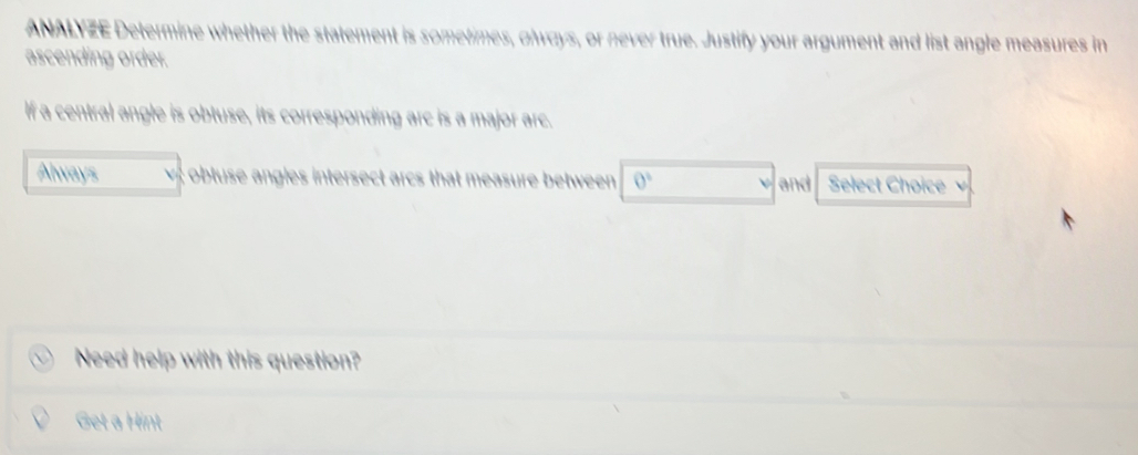 ANALYZE Determine whether the statement is sometimes, olways, or never true. Justify your argument and list angle measures in 
ascending order. 
If a central angle is obtuse, its corresponding arc is a major arc. 
Always obtuse angles intersect arcs that measure between 0° and Select Choice 
Need help with this question? 
Get a Hint