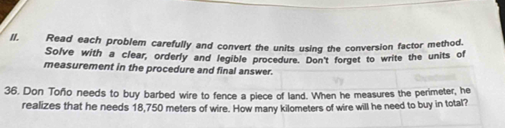 Read each problem carefully and convert the units using the conversion factor method. 
Solve with a clear, orderly and legible procedure. Don't forget to write the units of 
measurement in the procedure and final answer. 
36. Don Toño needs to buy barbed wire to fence a piece of land. When he measures the perimeter, he 
realizes that he needs 18,750 meters of wire. How many kilometers of wire will he need to buy in total?