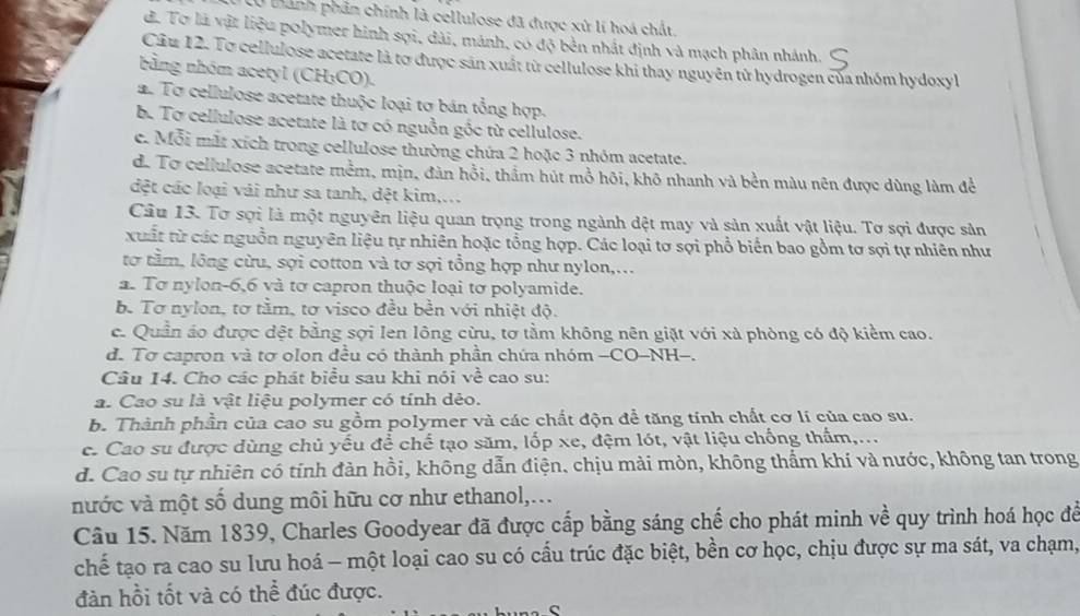 bành phân chính là cellulose đã được xử lí hoá chất.
đ. Tơ là vật liệu polymer hình sợi, dài, mánh, có độ bên nhất định và mạch phân nhánh.
Câu 12. To cellulose acetate là tơ được sản xuất từ cellulose khi thay nguyên tử hydrogen của nhóm hydoxyl
nằng nhóm acetyl (CH₃CO).
a. Tơ cellulose acetate thuộc loại tơ bán tổng hợp.
b. Tơ cellulose acetate là tơ có nguồn gốc từ cellulose.
c. Mỗi mắt xích trong cellulose thường chứa 2 hoặc 3 nhóm acetate.
d. To cellulose acetate mềm, mịn, đàn hồi, thầm hút mồ hôi, khô nhanh và bền màu nên được dùng làm để
đệt các loại vái như sa tanh, dệt kim,...
Câu 13. Tơ sợi là một nguyên liệu quan trọng trong ngành dệt may và sản xuất vật liệu. Tơ sợi được sản
xuất từ các nguồn nguyên liệu tự nhiên hoặc tổng hợp. Các loại tơ sợi phổ biển bao gồm tơ sợi tự nhiên như
tơ tầm, lông cừu, sợi cotton và tơ sợi tổng hợp như nylon,...
a. Tơ nylon-6,6 và tơ capron thuộc loại tơ polyamide.
b. Tơ nylon, tơ tằm, tơ visco đều bền với nhiệt độ.
c. Quần áo được dệt bằng sợi Ien lông cừu, tơ tằm không nên giặt với xà phòng có độ kiểm cao.
d. Tơ capron và tơ olon đều có thành phần chứa nhóm -CO-NH-.
Câu 14. Cho các phát biểu sau khi nói ve^2 cao su:
a. Cao su là vật liệu polymer có tính dẻo.
b. Thành phần của cao su gồm polymer và các chất độn để tăng tính chất cơ lí của cao su.
c. Cao su được dùng chủ yếu để chế tạo săm, lốp xe, đệm lót, vật liệu chống thẩm,...
d. Cao su tự nhiên có tính đàn hồi, không dẫn điện. chịu mài mòn, không thẩm khí và nước, không tan trong
nước và một số dung môi hữu cơ như ethanol,...
Câu 15. Năm 1839, Charles Goodyear đã được cấp bằng sáng chế cho phát minh về quy trình hoá học để
chể tạo ra cao su lưu hoá - một loại cao su có cấu trúc đặc biệt, bền cơ học, chịu được sự ma sát, va chạm,
đàn hồi tốt và có thể đúc được.