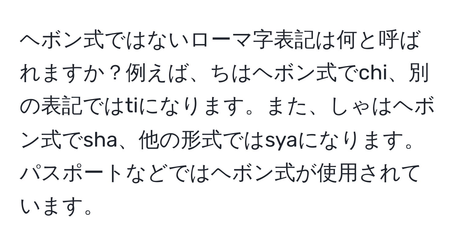 ヘボン式ではないローマ字表記は何と呼ばれますか？例えば、ちはヘボン式でchi、別の表記ではtiになります。また、しゃはヘボン式でsha、他の形式ではsyaになります。パスポートなどではヘボン式が使用されています。