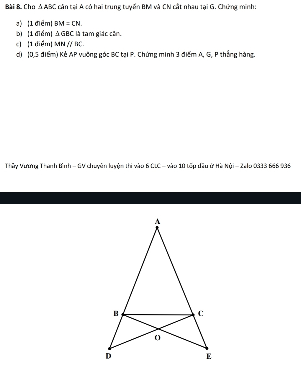 Cho △ ABC cân tại A có hai trung tuyến BM và CN cắt nhau tại G. Chứng minh: 
a) (1 điểm) BM=CN. 
b) (1 điểm) △ GBC là tam giác cân. 
c) (1 điểm) MN//BC. 
d) (0,5 điểm) Kẻ AP vuông góc BC tại P. Chứng minh 3 điểm A, G, P thẳng hàng. 
Thầy Vương Thanh Bình - GV chuyên luyện thi vào 6 CLC - vào 10 tốp đầu ở Hà Nội - Zalo 0333 666 936