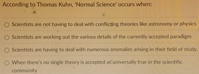 According to Thomas Kuhn, 'Normal Science' occurs when:
Scientists are not having to deal with conflicting theories like astronomy or physics
Scientists are working out the various details of the currently accepted paradigm.
Scientists are having to deal with numerous anomalies arising in their field of study.
When there's no single theory is accepted as universally true in the scientifc
community