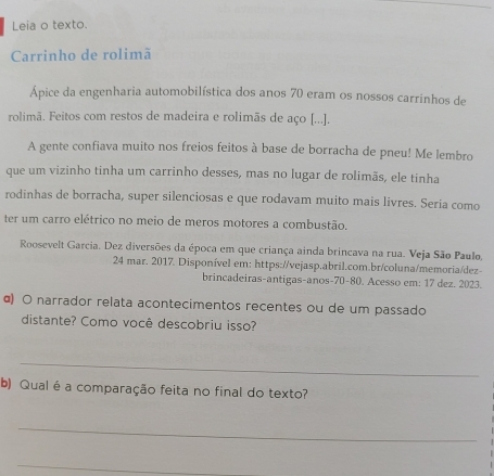 Leia o texto. 
Carrinho de rolimã 
Ápice da engenharia automobilística dos anos 70 eram os nossos carrinhos de 
rolimã. Feitos com restos de madeira e rolimãs de aço [...]. 
A gente confiava muito nos freios feitos à base de borracha de pneu! Me lembro 
que um vizinho tinha um carrinho desses, mas no lugar de rolimãs, ele tinha 
rodinhas de borracha, super silenciosas e que rodavam muito mais livres. Seria como 
ter um carro elétrico no meio de meros motores a combustão. 
Roosevelt Garcia. Dez diversões da época em que criança ainda brincava na rua. Veja São Paulo, 
24 mar. 2017. Disponível em: https://vejasp.abril.com.br/coluna/memoria/dez- 
brincadeiras-antigas-anos- 70-80. Acesso em: 17 dez. 2023. 
α) O narrador relata acontecimentos recentes ou de um passado 
distante? Como você descobriu isso? 
_ 
b) Qual é a comparação feita no final do texto? 
_ 
_