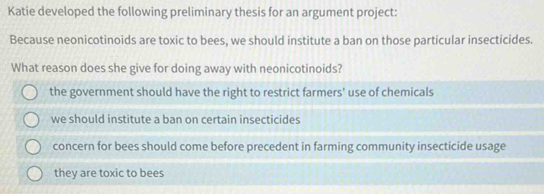 Katie developed the following preliminary thesis for an argument project:
Because neonicotinoids are toxic to bees, we should institute a ban on those particular insecticides.
What reason does she give for doing away with neonicotinoids?
the government should have the right to restrict farmers' use of chemicals
we should institute a ban on certain insecticides
concern for bees should come before precedent in farming community insecticide usage
they are toxic to bees