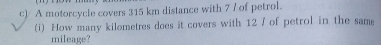 A motorcycle covers 315 km distance with 7 / of petrol. 
(i) How many kilometres does it covers with 12 / of petrol in the same 
mileage?
