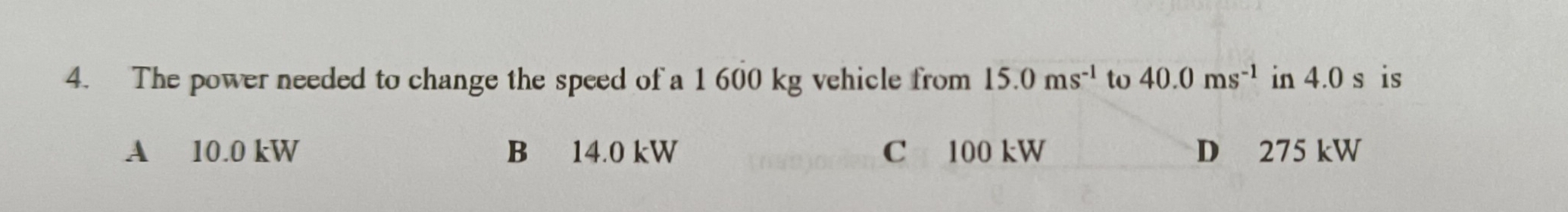 The power needed to change the speed of a 1 600 kg vehicle from 15.0ms^(-1) tv 40.0ms^(-1) in 4.0 s is
A 10.0 kW B 14.0 kW C 100 kW D 275 kW