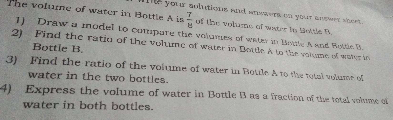 Wiite your solutions and answers on your answer sheet. 
The volume of water in Bottle A is  7/8  of the volume of water in Bottle B. 
1) Draw a model to compare the volumes of water in Bottle A and Bottle B. 
2) Find the ratio of the volume of water in Bottle A to the volume of water in 
Bottle B. 
3) Find the ratio of the volume of water in Bottle A to the total volume of 
water in the two bottles. 
4) Express the volume of water in Bottle B as a fraction of the total volume of 
water in both bottles.