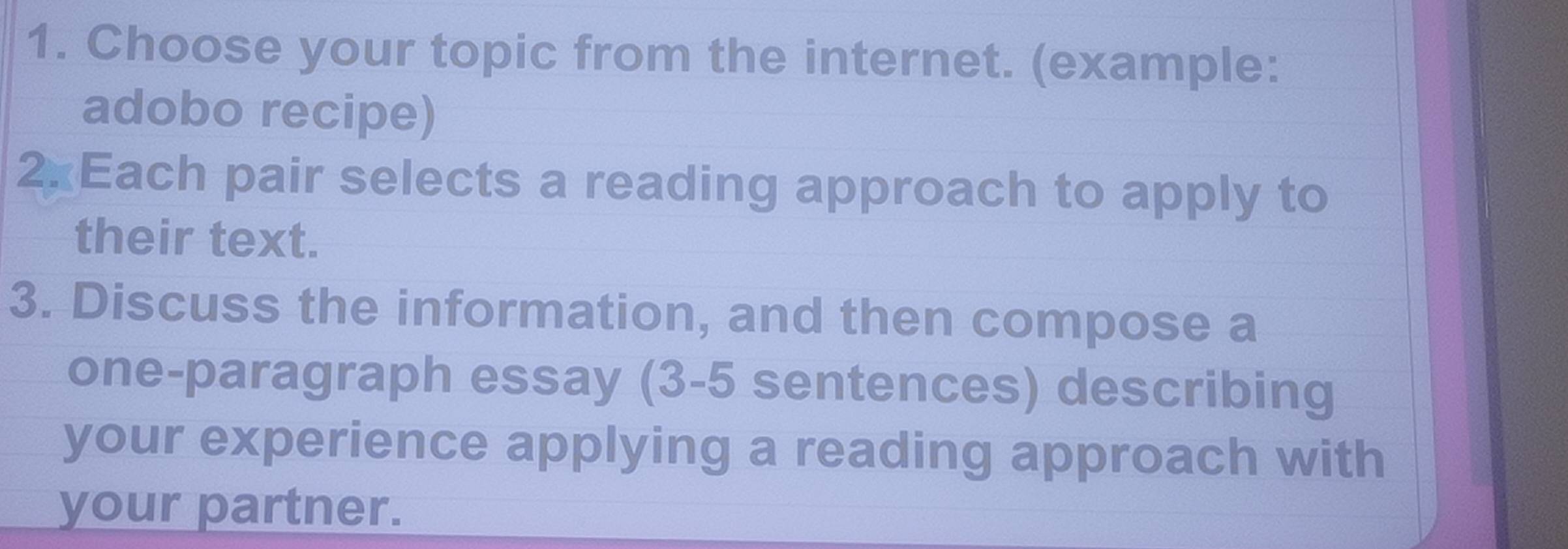 Choose your topic from the internet. (example: 
adobo recipe) 
2 Each pair selects a reading approach to apply to 
their text. 
3. Discuss the information, and then compose a 
one-paragraph essay (3-5 sentences) describing 
your experience applying a reading approach with 
your partner.