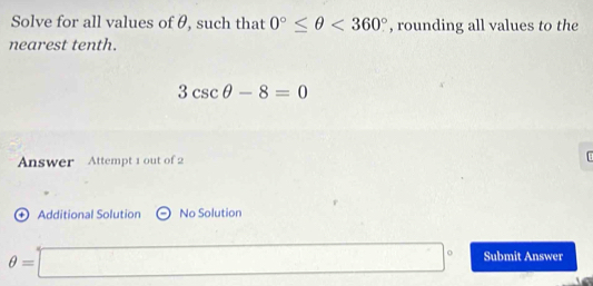 Solve for all values of θ, such that 0°≤ θ <360° , rounding all values to the 
nearest tenth.
3csc θ -8=0
Answer Attempt 1 out of 2 
+ Additional Solution No Solution
θ =□° Submit Answer