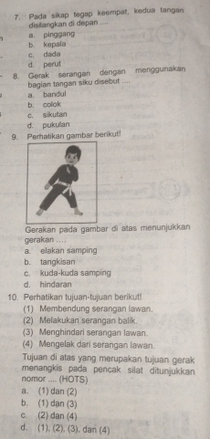 Pada sikap tegap keempat, kedua tangan
disillangkan di depan ....
a. pinggang
b. kepala
c. dada
d. perut
B. Gerak serangan dengan menggunakan
bagian tangan siku disebut ....
a. bandul
b. colok
c. sikutan
d. pukulan
9. Pematikan gambar berikut!
Gerakan pada gambar di atas menunjukkan
gerakan ....
a. elakan samping
b. tangkisan
c. kuda-kuda samping
d. hindaran
10. Perhatikan tujuan-tujuan berikut!
(1) Membendung serangan lawan.
(2) Melakukan serangan balik.
(3) Menghindari serangan lawan.
(4) Mengelak dari serangan lawan.
Tujuan di atas yang merupakan tujuan gerak
menangkis pada pencak silat ditunjukkan 
nomor .... (HOTS)
a. (1) dan (2)
b. (1) dan (3)
c. (2) dan (4)
d. (1). (2), (3), dan (4)