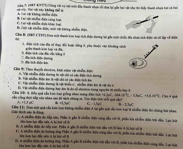 Tông meu
Câu 7: (SBT KNTT) Dùng vài cọ xát một đầu thanh nhựa rồi đưa lại gần hai vật nhẹ thì thầy thanh nhựa hút cả hai
vật này. Hai vật này không thể là:
A. l ai vật không nhiễm điện.
B. Hai vật nhiễm điện cùng loại.
C. l ai vật nhiễm điện khác loại.
D. một vật nhiễm điện, một vật không nhiễm điện.
Câu 8: (SBT CTST) Đưa một thanh kim loại tích điện dương lại gần một chiếc đĩa chưa tích điện và cô lập về điện
thì:
A. điện tích của đĩa sẽ thay đổi hoặc bằng 0, phụ thuộc vào khoảng cách
giữa thanh kim loại và đĩa.
3. điện tích của đĩa vẫn bằng 0
C. đĩa tích điện dương
D. đĩa tích điện âm.
Câu 9: Theo thuyết electron, khái niệm vật nhiễm điện:
A.. Vật nhiễm điện dương là vật chỉ có các điện tích dương
B. Vật nhiễm điện âm là vật chỉ có các điện tích âm
C. Vật nhiễm điện dương là vật thiếu e', nhiễm điện âm là vật dư c'.
D. Vật nhiễm điện dương hay âm là do số electron trong nguyên tử nhiều hay ít
Câu 10: 5. Bốn quả cầu kim loại giống nhau mang điện tích +2,: +2,3mu C,-264.10^(-7)C,-5,9mu C,+3,6.10^(-5)C. Cho 4 quả
cầu Công thời tiếp xúc nhau sau đó tách chúng ra. Tìm điện tích mỗi quả cầu?
A. +1,5 µC B. +2,5µC C. - 1,5µC D. - 2,5µC
Câu 11: Đưa một quả cầu kim loại không nhiễm điện A lại gần quả cầu kim loại B nhiễm điện thì chúng hút nhau.
Giải thích nào là đúng:
A. A nhiễm điện do tiếp xúc. Phần A gần B nhiễm điện cùng dầu với B, phần kia nhiễm điện trái dầu. Lực hút
lớn hơn lực đầy nên A bị hút về B
B. A nhiễm điện do tiếp xúc. Phần A gần B nhiễm điện trái dấu với B làm A bị hút về B
C. A nhiễm điện do hướng ứng Phần A gần B nhiễm điện cùng dấu với B, phần kia nhiễm điện trái dầu. Lực hút
lớn hơn lực đầy nên A bị hút về B
D. A nhiễm điện do hướng ứng. Phần A gần B nhiễm điện trái dấu với B, phần kia nhiễm điện cùng dầu. Lực hút
lớn hơn lực đầy nên A bị hút về B