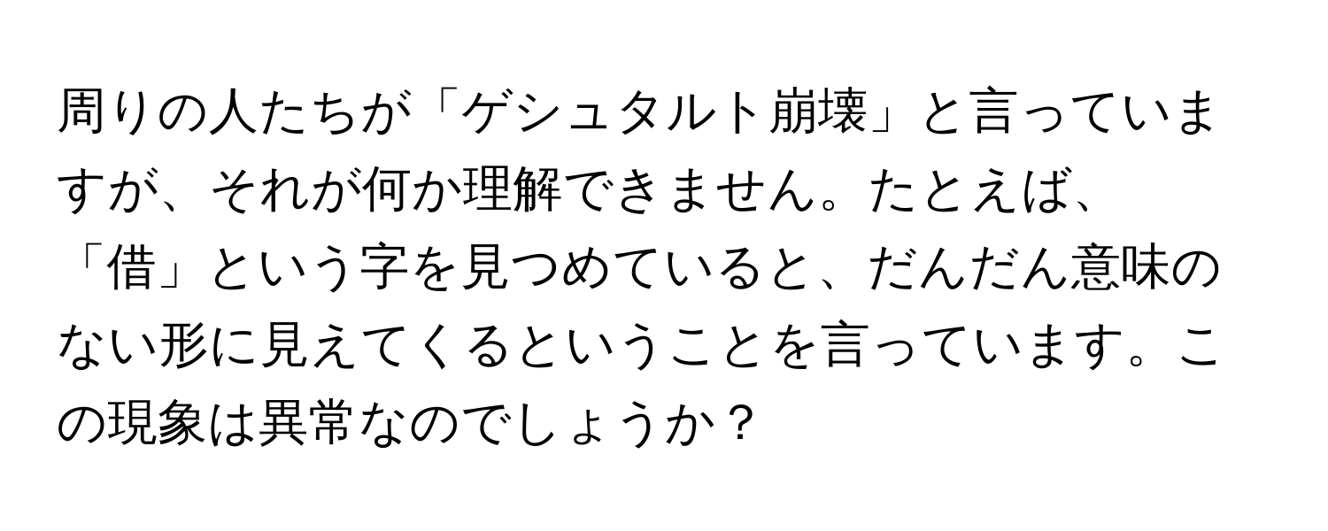 周りの人たちが「ゲシュタルト崩壊」と言っていますが、それが何か理解できません。たとえば、「借」という字を見つめていると、だんだん意味のない形に見えてくるということを言っています。この現象は異常なのでしょうか？