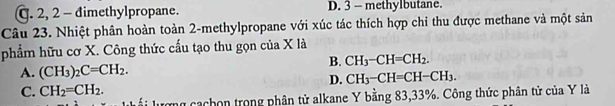 C. 2, 2 - đimethylpropane. D. 3 - methylbutane.
Câu 23. Nhiệt phân hoàn toàn 2 -methylpropane với xúc tác thích hợp chỉ thu được methane và một sản
phẩm hữu cơ X. Công thức cấu tạo thu gọn của X là
B. CH_3-CH=CH_2.
A. (CH_3)_2C=CH_2.
D. CH_3-CH=CH-CH_3.
C. CH_2=CH_2. 
l i lượng cachon trong phân tử alkane Y bằng 83, 33%. Công thức phân tử của Y là