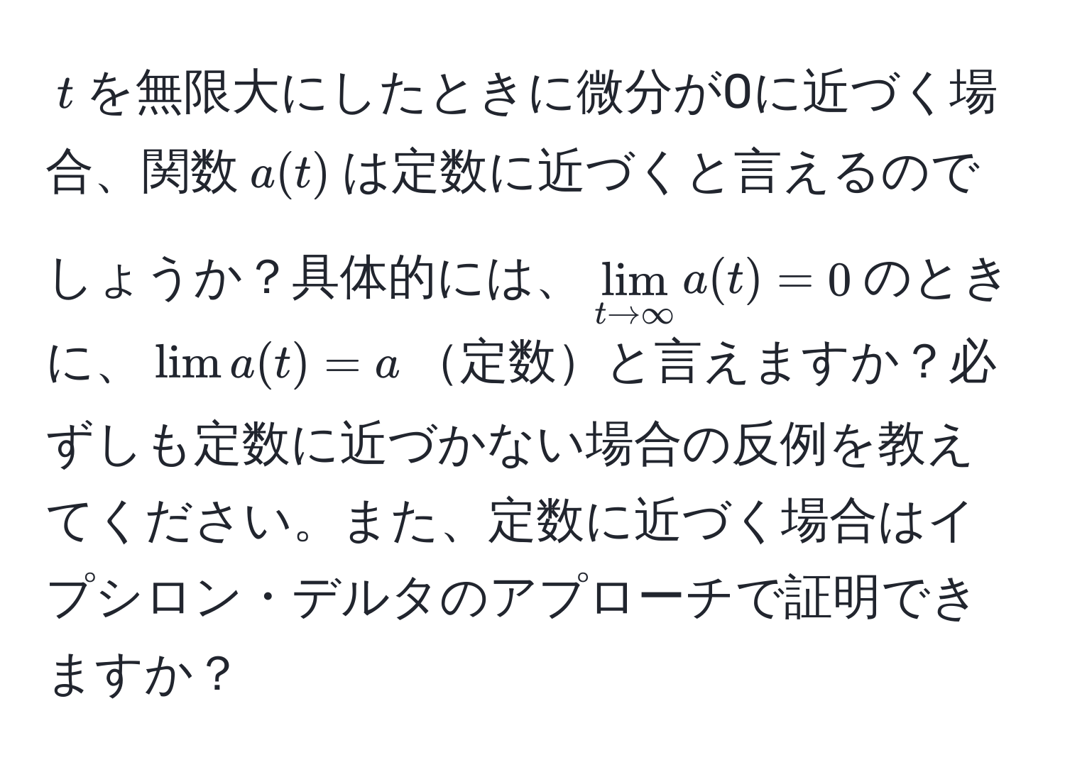 $t$を無限大にしたときに微分が0に近づく場合、関数$a(t)$は定数に近づくと言えるのでしょうか？具体的には、$lim_t to ∈fty a(t) = 0$のときに、$lim a(t) = a$定数と言えますか？必ずしも定数に近づかない場合の反例を教えてください。また、定数に近づく場合はイプシロン・デルタのアプローチで証明できますか？