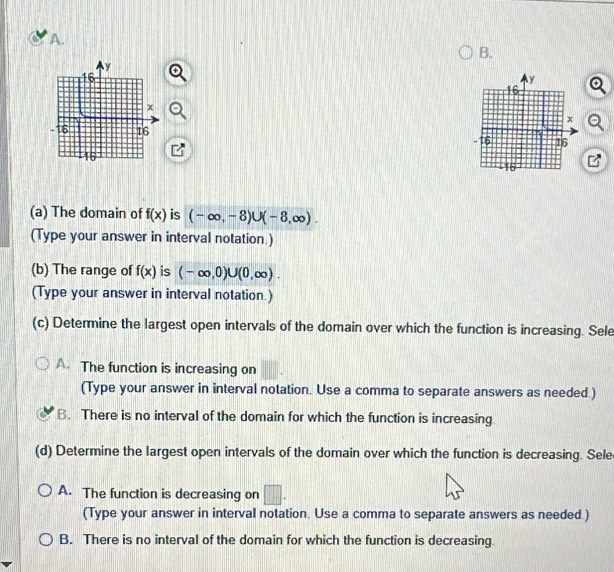 The domain of f(x) is (-∈fty ,-8)∪ (-8,∈fty ). 
(Type your answer in interval notation.)
(b) The range of f(x) is (-∈fty ,0)∪ (0,∈fty ). 
(Type your answer in interval notation.)
(c) Determine the largest open intervals of the domain over which the function is increasing. Sele
A. The function is increasing on
(Type your answer in interval notation. Use a comma to separate answers as needed.)
B. There is no interval of the domain for which the function is increasing
(d) Determine the largest open intervals of the domain over which the function is decreasing. Sele
A. The function is decreasing on □. 
(Type your answer in interval notation. Use a comma to separate answers as needed.)
B. There is no interval of the domain for which the function is decreasing.