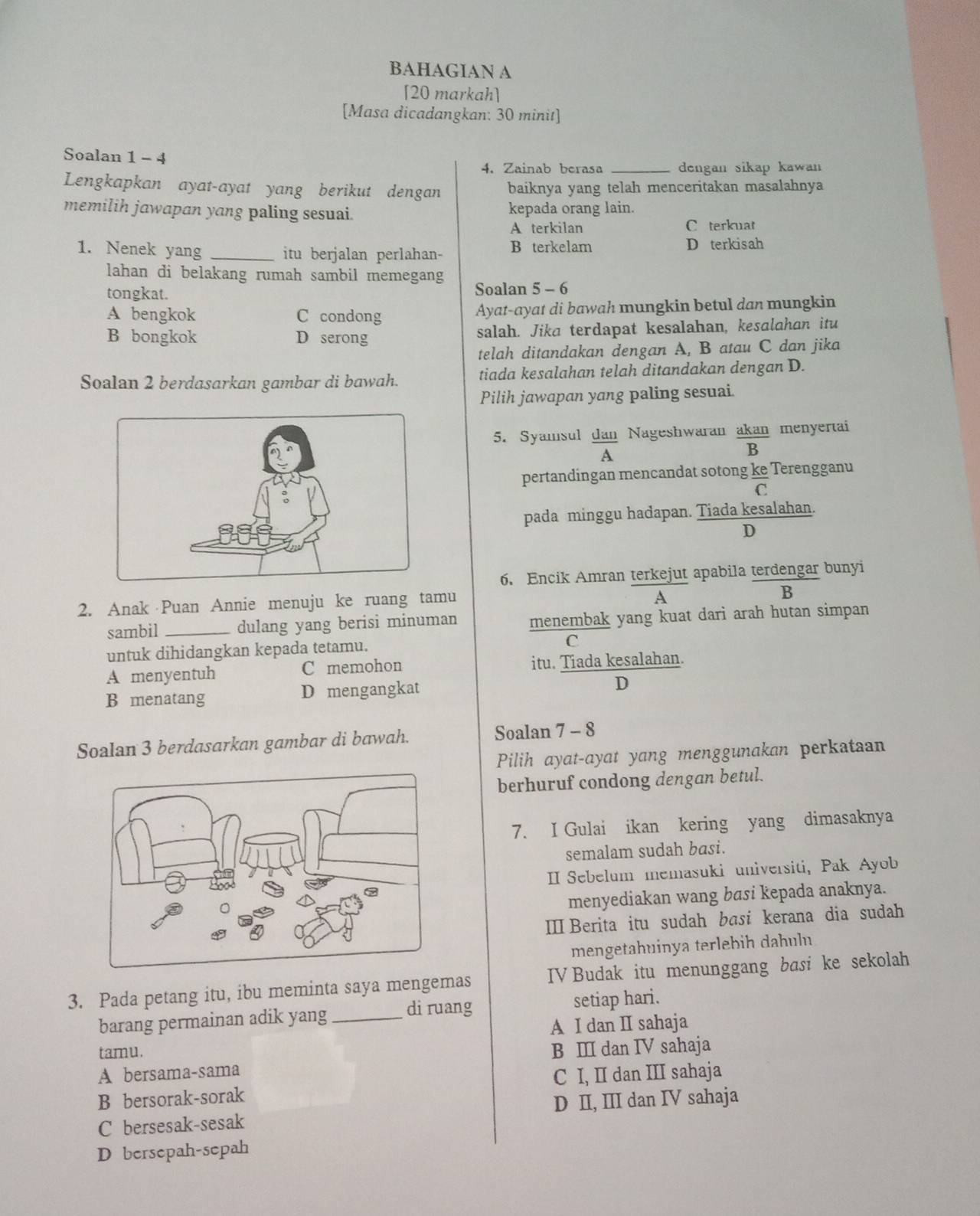 BAHAGIAN A
[20 markah]
[Masa dicadangkan: 30 minit]
Soalan 1 - 4
4. Zainab berasa _dengan sikap kawan 
Lengkapkan ayat-ayat yang berikut dengan baiknya yang telah menceritakan masalahnya
memilih jawapan yang paling sesuai. kepada orang lain.
A terkilan C terkuat
1. Nenek yang _itu berjalan perlahan- B terkelam
D terkisah
lahan di belakang rumah sambil memegang
tongkat. Soalan 5 - 6
A bengkok C condong Ayat-ayat di bawah mungkin betul dan mungkin
B bongkok D serong salah. Jika terdapat kesalahan, kesalahan itu
telah ditandakan dengan A, B atau C dan jika
Soalan 2 berdasarkan gambar di bawah. tiada kesalahan telah ditandakan dengan D.
Pilih jawapan yang paling sesuai.
5. Syamsul dan Nageshwaran  akan/B  menyertai
overline A
pertandingan mencandat sotong ke Terengganu
C
pada minggu hadapan. Tiada kesalahan.
D
6. Encik Amran terkejut apabila terdengar bunyi
2. Anak Puan Annie menuju ke ruang tamu
A
B
sambil_ dulang yang berisi minuman menembak yang kuat dari arah hutan simpan
untuk dihidangkan kepada tetamu. C
A menyentuh C memohon itu. Tiada kesalahan.
B menatang D mengangkat
D
Soalan 3 berdasarkan gambar di bawah. Soalan 7 - 8
Pilih ayat-ayat yang menggunakan perkataan
berhuruf condong dengan betul.
7. I Gulai ikan kering yang dimasaknya
semalam sudah basi.
II Sebelum memasuki universiti, Pak Ayob
menyediakan wang basi kepada anaknya.
II Berita itu sudah basi kerana dia sudah
mengetahuinya terlebih dahuln
3. Pada petang itu, ibu meminta saya mengemas IV Budak itu menunggang basi ke sekolah
di ruang
barang permainan adik yang _setiap hari.
A I dan II sahaja
tamu. B Ⅲ dan IV sahaja
A bersama-sama
C I, II dan III sahaja
B bersorak-sorak
D II, III dan IV sahaja
C bersesak-sesak
D bersepah-sepah