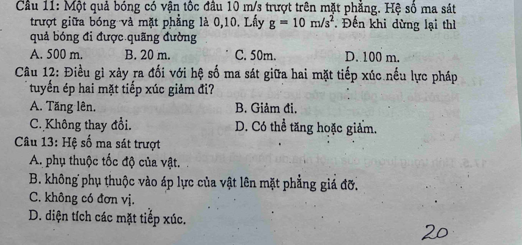 Một quả bóng có vận tốc đầu 10 m/s trượt trên mặt phẳng. Hệ số ma sát
trượt giữa bóng và mặt phẳng là 0, 10. Lấy g=10m/s^2 Đến khi dừng lại thì
quả bóng đi được quãng đường
A. 500 m. B. 20 m. C. 50m. D. 100 m.
Câu 12: Điều gì xảy ra đối với hệ số ma sát giữa hai mặt tiếp xúc nếu lực pháp
tuyển ép hai mặt tiếp xúc giảm đi?
A. Tăng lên. B. Giảm đi.
C. Không thay đổi. D. Có thể tăng hoặc giảm.
Câu 13: Hệ số ma sát trượt
A. phụ thuộc tốc độ của vật.
B. không phụ thuộc vào áp lực của vật lên mặt phẳng giá đỡ.
C. không có đơn vị.
D. diện tích các mặt tiếp xúc.