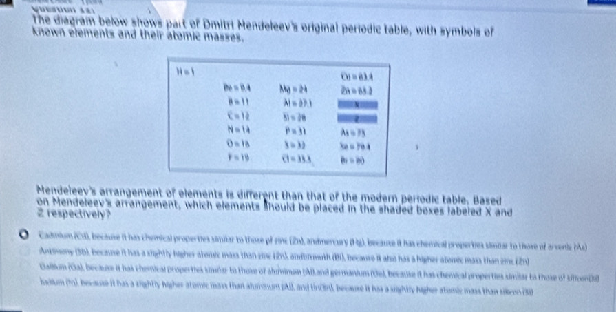 The diagram below shows part of Dmitri Mendeleev's original periodic table, with symbols of
known elements and their atomic masses.
Mendeleev's arrangement of elements is different than that of the modern periodic table. Based
on Mendeleev's arrangement, which elements should be placed in the shaded boxes labeled X and
2 respectively?
O-  Cadmium (Cd), because it has chemical properties simiar to those of zinz (2n), andmercury (Hg), because it has chemical properties similar to those of arvenic (As
Antimony (5D), becaure it has a sightly higher aromic mass than zine (2n), andbismuth (Bi), because it also has a higher atomic mass than zine (2n)
Gallium (Ga), because it has chemical properties similar to those of aluminum (AlLand germanium (Ge), because it has chemical properties similar to those of slicon(3)
indium (), because it has a sightly higher atomic mass than alummum (Ai), and tin(3n), because it has a sightly higher atomic mass than silcon (3)