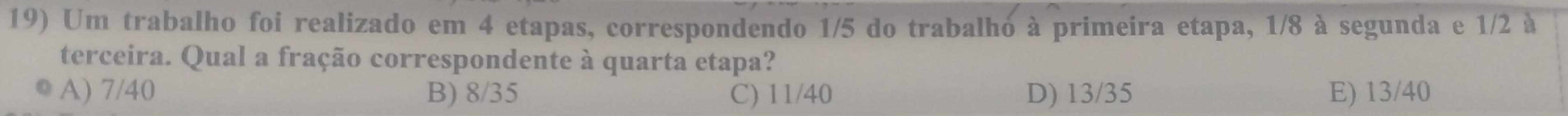 Um trabalho foi realizado em 4 etapas, correspondendo 1/5 do trabalho à primeira etapa, 1/8 à segunda e 1/2 à
terceira. Qual a fração correspondente à quarta etapa?
A) 7/40 B) 8/35 C) 11/40 D) 13/35 E) 13/40