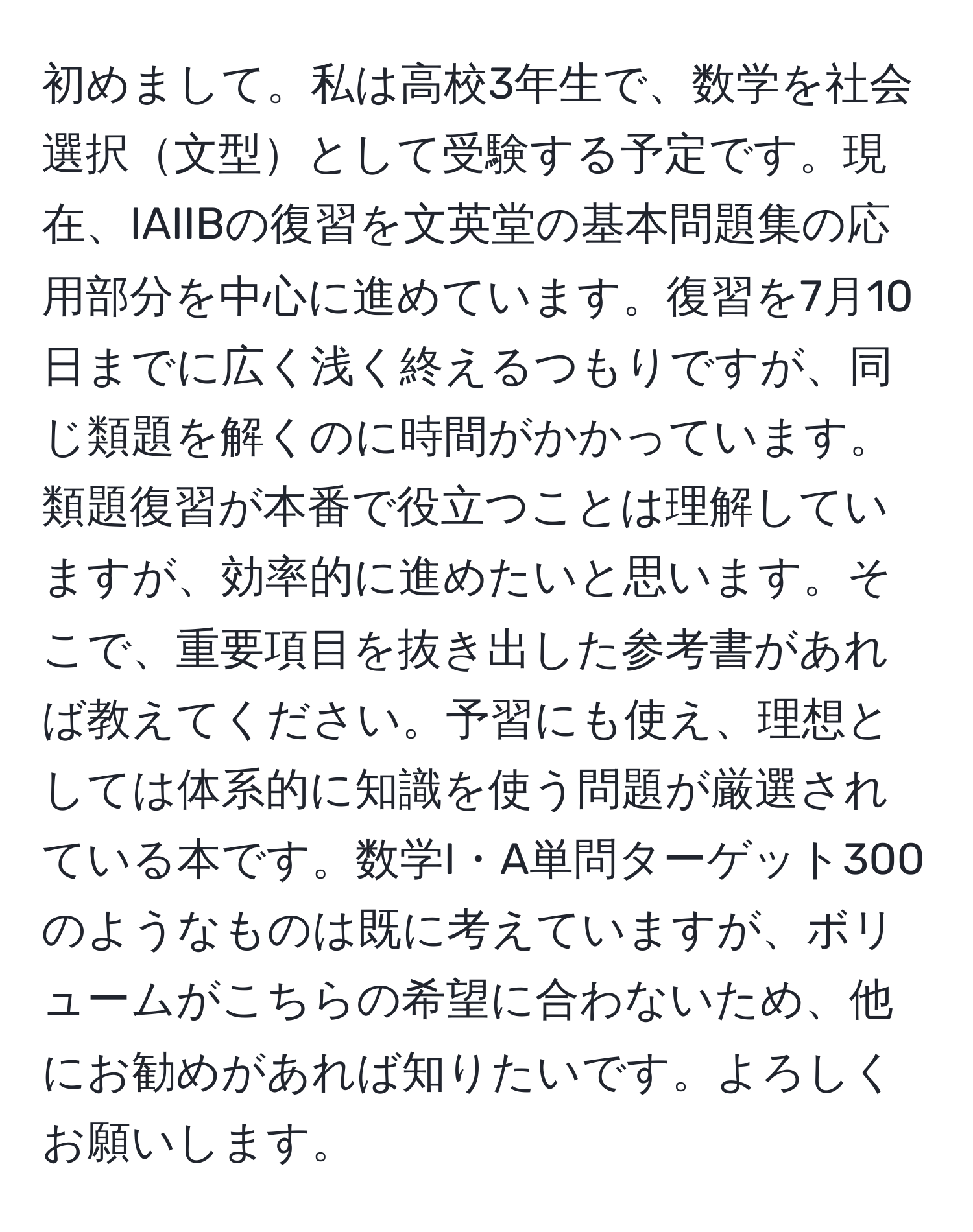 初めまして。私は高校3年生で、数学を社会選択文型として受験する予定です。現在、IAIIBの復習を文英堂の基本問題集の応用部分を中心に進めています。復習を7月10日までに広く浅く終えるつもりですが、同じ類題を解くのに時間がかかっています。類題復習が本番で役立つことは理解していますが、効率的に進めたいと思います。そこで、重要項目を抜き出した参考書があれば教えてください。予習にも使え、理想としては体系的に知識を使う問題が厳選されている本です。数学I・A単問ターゲット300のようなものは既に考えていますが、ボリュームがこちらの希望に合わないため、他にお勧めがあれば知りたいです。よろしくお願いします。