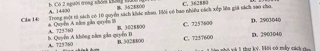 Có 2 người trong nhóm không mườn ngời
A. 14400 B. 3628800 C. 362880
Câu 14: Trong một tủ sách có 10 quyển sách khác nhau. Hỏi có bao nhiêu cách xếp lên giá sách sao cho.
a. Quyển A nằm gần quyển B D. 2903040
A. 725760 B. 3028800 C. 7257600
b. Quyền A không nằm gần quyền B
A. 725760 B. 3028800 C. 7257600 D. 2903040
hính hơn lớp pnhó và 1 thư ký. Hỏi có mấy cách chon