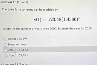 The sales for a company can be modeled by
s(t)=123.48(1.4386)^t
where t is the number of years since 2000. Estimate the sales for 2020.
About 145,894
None of these
About 159,673
About 177.991
Question 11 (1 noint)