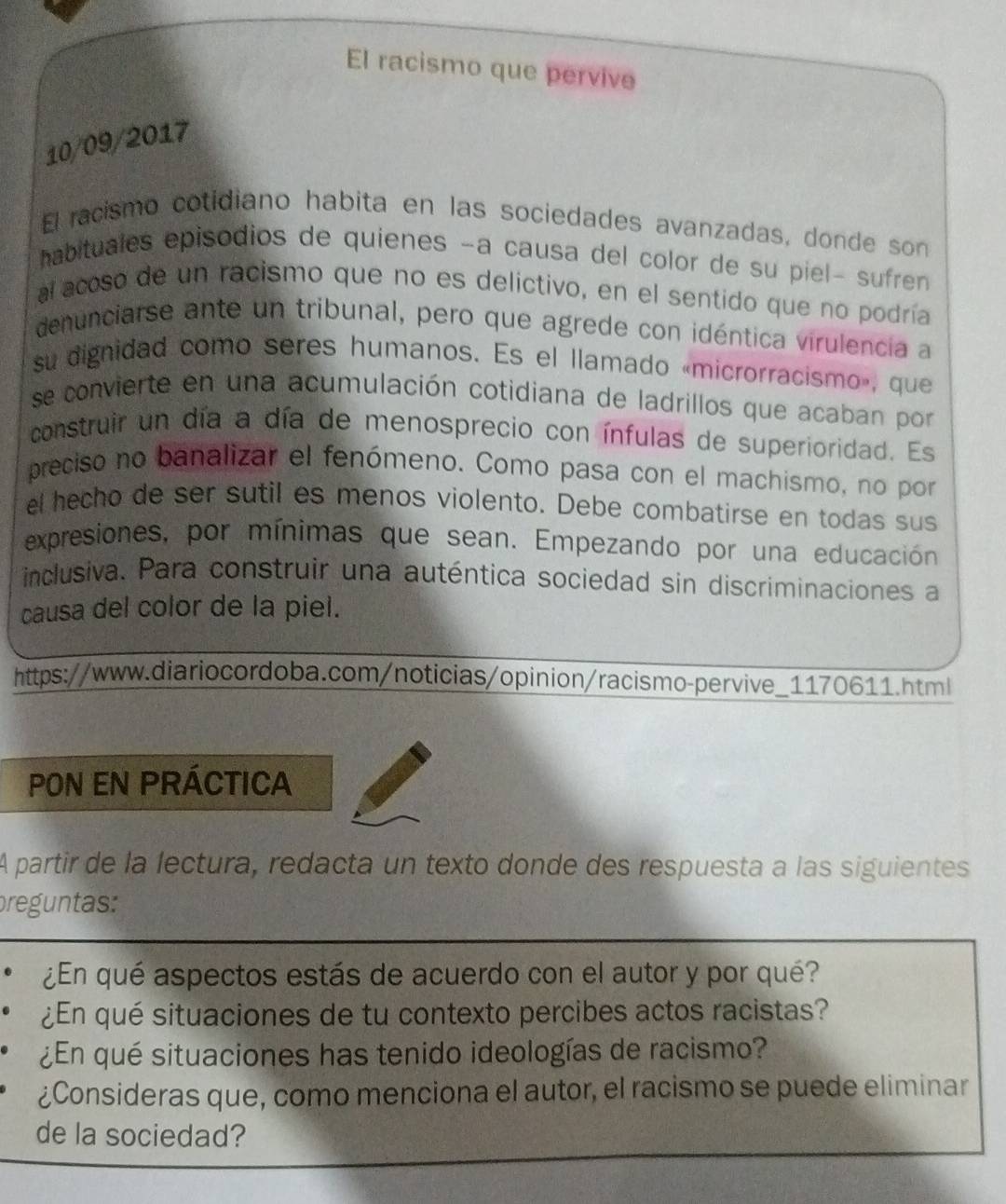 El racismo que pervive 
10/09/2017 
El racismo cotidiano habita en las sociedades avanzadas, donde son 
habituales episodios de quienes −a causa del color de su piel- sufren 
al acoso de un racismo que no es delictivo, en el sentido que no podría 
denunciarse ante un tribunal, pero que agrede con idéntica virulencia a 
su dignidad como seres humanos. Es el llamado «microrracismo», que 
se convierte en una acumulación cotidiana de ladrillos que acaban por 
construir un día a día de menosprecio con ínfulas de superioridad. Es 
preciso no banalizar el fenómeno. Como pasa con el machismo, no por 
el hecho de ser sutil es menos violento. Debe combatirse en todas sus 
expresiones, por mínimas que sean. Empezando por una educación 
inclusiva. Para construir una auténtica sociedad sin discriminaciones a 
causa del color de la piel. 
https://www.diariocordoba.com/noticias/opinion/racismo-pervive_1170611.html 
PON EN PRÁCTICA 
A partir de la lectura, redacta un texto donde des respuesta a las siguientes 
preguntas: 
¿En qué aspectos estás de acuerdo con el autor y por qué? 
¿En qué situaciones de tu contexto percibes actos racistas? 
¿En qué situaciones has tenido ideologías de racismo? 
¿Consideras que, como menciona el autor, el racismo se puede eliminar 
de la sociedad?