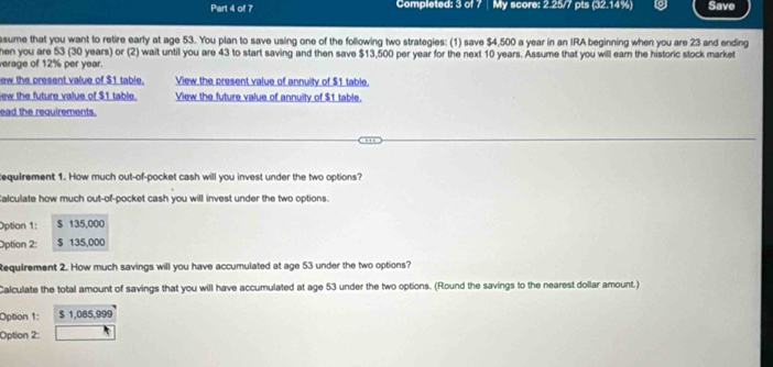 Completed: 3 of 7 | My score: 2.25/7 pts (32.14%) Save 
ssume that you want to retire early at age 53. You plan to save using one of the following two strategies: (1) save $4,500 a year in an IRA beginning when you are 23 and ending 
hen you are 53 (30 years) or (2) wait until you are 43 to start saving and then save $13,500 per year for the next 10 years. Assume that you will earn the historic stock market 
verage of 12% per year. 
ew the present value of $1 table. View the present value of annuity of $1 table. 
ew the future value of $1 table. View the future value of annuity of $1 table. 
ead the requirements. 
tequirement 1. How much out-of-pocket cash will you invest under the two options? 
Calculate how much out-of-pocket cash you will invest under the two options. 
Option 1: $ 135,000
Optian 2: $ 135,000
Requirement 2. How much savings will you have accumulated at age 53 under the two options? 
Calculate the total amount of savings that you will have accumulated at age 53 under the two options. (Round the savings to the nearest dollar amount.) 
Option 1: $ 1,085,999
Option 2: