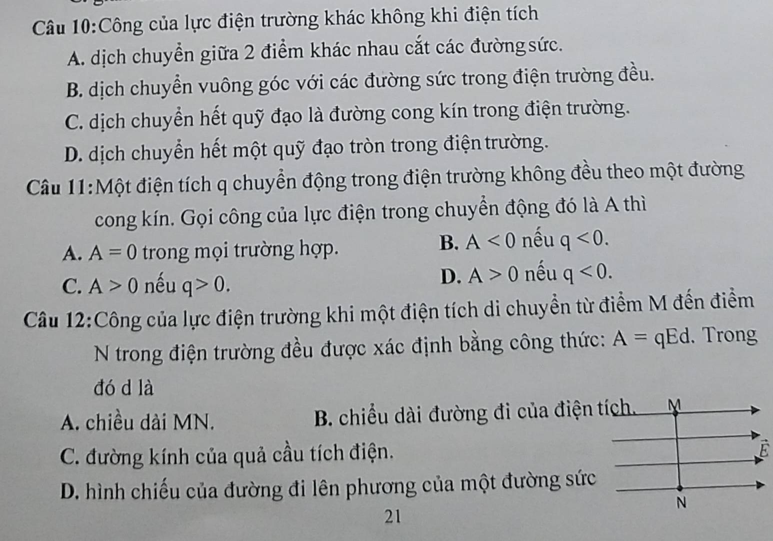 Công của lực điện trường khác không khi điện tích
A. dịch chuyển giữa 2 điểm khác nhau cắt các đường sức.
B. dịch chuyển vuông góc với các đường sức trong điện trường đều.
C. dịch chuyển hết quỹ đạo là đường cong kín trong điện trường.
D. dịch chuyển hết một quỹ đạo tròn trong điện trường.
Câu 11:Một điện tích q chuyển động trong điện trường không đều theo một đường
cong kín. Gọi công của lực điện trong chuyển động đó là A thì
A. A=0 trong mọi trường hợp.
B. A<0</tex> nếu q<0</tex>.
C. A>0 nếu q>0.
D. A>0 nếu q<0</tex>. 
Câu 12:Công của lực điện trường khi một điện tích di chuyển từ điểm M đến điểm
N trong điện trường đều được xác định bằng công thức: A=qEd. Trong
đó d là
A. chiều dài MN. B. chiều dài đường đi của điện tích. M
C. đường kính của quả cầu tích điện.
É
D. hình chiếu của đường đi lên phương của một đường sức
N
21