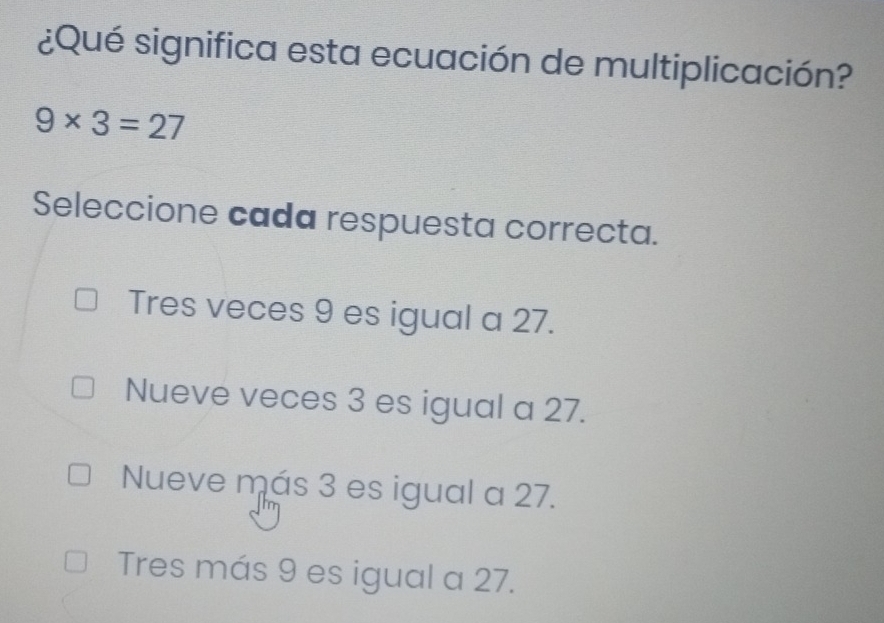 ¿Qué significa esta ecuación de multiplicación?
9* 3=27
Seleccione cada respuesta correcta.
Tres veces 9 es igual a 27.
Nueve veces 3 es igual a 27.
Nueve más 3 es igual a 27.
Tres más 9 es igual a 27.