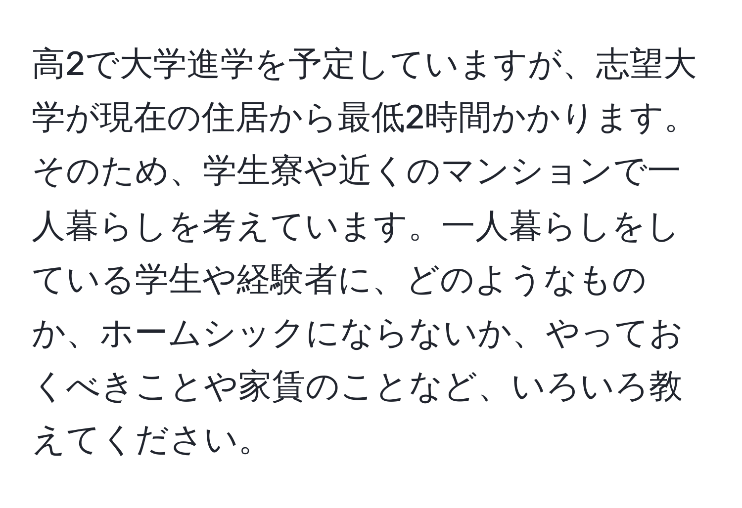 高2で大学進学を予定していますが、志望大学が現在の住居から最低2時間かかります。そのため、学生寮や近くのマンションで一人暮らしを考えています。一人暮らしをしている学生や経験者に、どのようなものか、ホームシックにならないか、やっておくべきことや家賃のことなど、いろいろ教えてください。