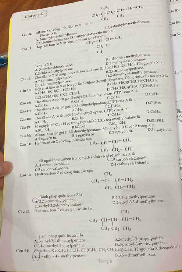 Chương 4.
Câu 56:
Câu 42: Alkane X có công thức cấu tạo như sau: CH_3-CH_2-CH_2-CH-CH_2-CH_3 CH_3endarray. Câu 55:
A. 2-methyl-2,4-điethylhexan. B.2,4-diethyl-2-methylhexan.
Tên của X là
Câu 57:
C.3,3,5-trimethylheptan. D.3-ethyl-5,5-dimethylheptan.
CH_3-CH-CH-CH_3
Câu 43: Hợp chất hữu cơ X có công thức cấu tạo như sau:
CH_2
 H
B.2-chloro-3-methyIpethane.
A. 3-ethyl-2-chlorobutane. D.3-methyl-2-clopentane.
Tên của X là
B.2,4-trimethylpethane.
Câu 44: Cho alkane X có công thức cấu tạo như sau: (CH₃):CHCH:C(CH₃)₃. Tên gọi của X là
C.2-chloro-3-ethylpentane.
A.2,2,4-trimethylpentane. D.2-dimethyl-4-methylpentane.
Câu 45: Hợp chất hữu cơ X có tên gọi là: 2-chloro-3-methylpentane. Công thức cấu tạo của X là Câu 5
C.2,4,4-trimethylpentane.
A.CH₃CH:CH(Cl)CH(CH₃):. B,CH₃CH(Cl)CH(CH₃)CH₂CH₃.
Câu 46: Cho alkane A có tên gọi: 3-ethyl-2,4-đimethylhexan. CTPT của A là D.CH₃CH(Cl)CH₃CH(CH₃)CH₃.
C.CH₃CH:CH(CH₃)CH:CH:Cl.
D.C10H22.
A.C₁₁Hn. B.C•H∞.
D.C10H22.
Câu 47: Cho alkane A có tên gọi: 2,2,4-trimethylpentane, CTPT của A là C.CsH18.
A.C₁H2. B.C•H20.
D.C₁0H22.
Câu 48: Cho alkane A có tên gọi: 3,5-đimethylheptan. CTPT của A là C.CsH₁s.
) A
Câu 49: Số nguyên tử C và H có trong hợp chất 2,2,3,3-tetramethylbutane là C.CsH18. Ph
A.C₁1H2₄. B.C₆H∞.
D.8C,18H. Ph
A.8C,16H. B.8C,14H. C.6C, 12H.
Câu 50: Alkane X có tên gọi là 2 3-đimethylpentane. Số nguyên tử C bậc 2 trong X là
A.5 nguyên tử. B.1 nguyên từ. C.2 nguyên tử. D.7 nguyên tử.
Câu 51: Hydrocarbon X có công thức cấu tạo: ^CH_3-CH^(-CH-CH_3)H_3_2-CH-CH_3
Số nguyên tử carbon trong mạch chính và số nhánh ở cua* 1
B.5 carbon và 2nhánh.
C.5 carbon và1nhánh. A. 4 carbon và2nhánh. D.4 carbon và 1nhánh.
Câu 52: Hydrocarbon Z có công thức cấu tạo:
CH_3-beginarrayl H_3 -endarray beginarrayr H-CH_3 CH_3CH_2-CH_3endarray.
Danh pháp quốc tếcủa Z là
A. 2,2,3-trimethylpentane. B.2,3,3-trimethylpentane.
C.3-ethyl-2,2-dimethylbutane. D.2-ethyl-3,3-đimethylbutane.
Câu 53: Hydrocarbon T có công thức cấu tạo:
beginarrayr CH_3-CH-CH-CH_3 CH_3CH_2-CH_3endarray
Danh pháp quốc tếcủa T là
A. 3-ethyl-2,4-dimethylpentane. B.2-methyl-3-propylpentane.
C.2,4-dimethyl-3-ethylpentane. D.2-propyl-3-methylpentane.
Câu 54:  ChoalkaneX cóCTCTlà:CH CH_3.CH(C_2H_5).CH_2.CH(CH_3)-CH_3 Têngoi của X theoquốc têlà
A. 2 - ethyl- 4 - methylpentane. B.3,5 - dimethylhexan.
Trang 6