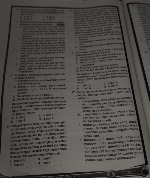 Bendesarkan date tenlng fünger wang 10 Bans alan kegiatan porsk  
oh nomes tersebut, maka fungs ast cang dfunjatan Sapal mambarian paman seas
' t c tatal Akan Sstais Votal Sana
b. 2 dan 4 4 1 dan 2  5 ean  6  amán vàng danan sagada far
7. Berikut pengertian lending dalam kegiatan d i dan 3 lapot derses dengan repot, babs an a
yong hdsk sartayani. Hal ini dearana 
perbankan yang tepat adaish (
cenvaluran sredit vang difalukan sa 
hank harus malinat kandial dsonom
. mengúmpulkan atau mencan dana
hegara dan aturan dan bank sentral
Dan pemyataan di atas, peranan lars
atau uang, dengan cara membel
(er) masyerakat luas dalam bentuk
simpanan giro, tabungan, dan dalam menywlurkan kredit adafan.
a. maningl ats an minat para pengueah 
depósito Ben
h  melemparkan kembali danø yang
b meniadi salah satu alat stabiltas
diperoleh lewat simpanan giro.  eo o m 
tabungan, dan deposil ke masyarakat c. meningkatian peredaran dan lalu lintas van
dalam bentuk pinjaman (kređit) uang
bag bank yang berdasarkan prinsip d. meningkatkan daya guna dan peredaran b
konvensional atau pembiayaa yáng
C 
dalam perekonomian berikut!
syansh  bagi bank yang berdasarkan prinsip 11. Perhatikan fungsi-fungsi bank yang ada 14.
c. bank menjamin jual bell surat berharga 1) Menghimpun dana dan masyarakat
yang terjadi di masyarakat 2) Mengatur dan mengawasi bank.
d. pengiriman uang antardaerah atau 3) Memberikan pinjaman kepada
antarnegara yang dilakukan oleh masyarakat
bank, atas permintaan nasabah atau 4) Menjaga kestabilan nilai rupiah.
masyarakat
5) Memberikan jasa laïu lintas pembayaran.
8. Perhatikan beberapa kegiatan bank dan Berdasarkan fungsi bank tersebut, maka
nonbank berikut!
yang merupakan fungsi Bank Perkreditan
1) Menghimpun dana masyarakat dalam Rakyat (BPR) ditunjukkan oleh pernyataan
bentuk simpanan.
2) Mentransfer uang, baik untuk a. 1 dan 3 nomor ....
c 2 dan 4
d. 4 dan 5
nasabah kepentingan sendiri maupun b. 1 dan 5
3) Menghimpun dana pensiun. 12. Berikut pernyataan yang tepat mengenai
4) Membuka usaha pengiriman barang. fungsi lembaga keuangan bukan bank 
adalah ....
Berdasarkan kegiatan lembaga keuangan
bank dan nonbank tersebut, maka kegiatan a. menyelenggarakan sistem pengaturan
terhadap keseluruhan kegiatan d
ditunjukkan nomor yang dilakukan oleh lembaga nonbank dan pengawasan yang terintegras
..
a. 1 dan 2 c. 2 dan 4 sektor jasa keuangan
b. 1 dan 4 d. 3 dan 4 b. menghimpun dana dari masyarakat
9. Terdapat banyak sekali lembaga keuangan dan menyalurkannya kembali dalam
bentuk kredit murah
di Indonesia yang bergerak dalam bidang c. melayani masyarakat yang tidak
memenuhi persyaratan yang ditentukan
pembiayaan. Setiap kegiatan pembiayaan
perusahaan dalam bentuk penyediaan mampu dilayani bank karena tidak 
barang-barang modal untuk digunakan pihak bank
suatu perusahaan dengan jangka waktu d. -menghimpun dana, baik langsung
berdasarkan pembayaran berkala yang maupun tidak langsung, terutama
disertai dengan hak milik bagi perusahaan dengan jalan menerbitkan kertas
tersebut, merupakan pengertian dari .... berharga dan menyalurkannya kembali
a. asuransi c. indent kepada masyarakat terutama guna
b. leasing d. sewa membiayai investasi perusahaan
Somester 1