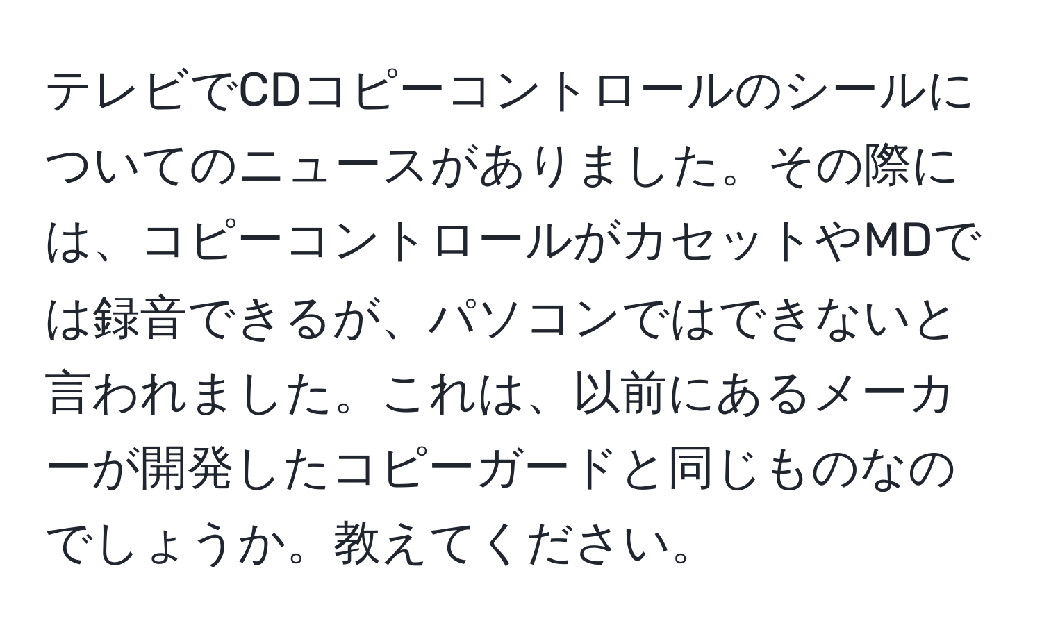 テレビでCDコピーコントロールのシールについてのニュースがありました。その際には、コピーコントロールがカセットやMDでは録音できるが、パソコンではできないと言われました。これは、以前にあるメーカーが開発したコピーガードと同じものなのでしょうか。教えてください。