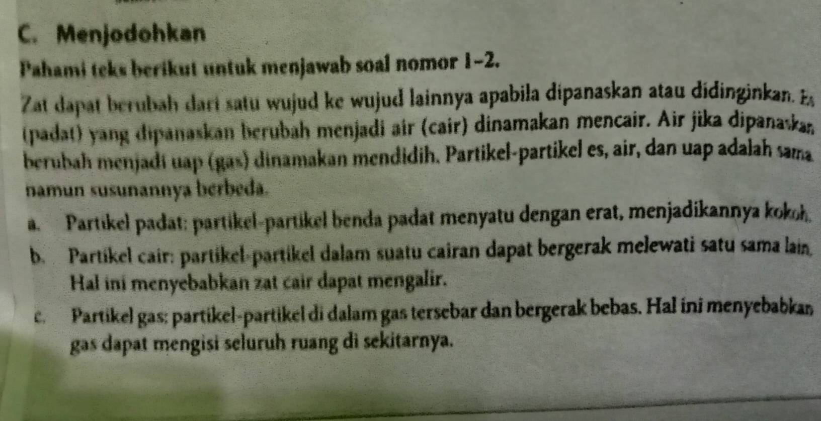 Menjodohkan
Pahami teks berikut untuk menjawab soal nomor 1-2.
Zat dapat berubah dari satu wujud ke wujud lainnya apabila dipanaskan atau didinginkan. E
(padat) yang dipanaskan berubah menjadi air (cair) dinamakan mencair. Air jika dipanaska
berubah menjadí uap (gas) dinamakan mendidih. Partikel-partikel es, air, dan uap adalah sama
namun susunannya berbeda.
a. Partikel padat: partikel-partikel benda padat menyatu dengan erat, menjadikannya kokoh.
b. Partikel cair: partikel-partikel dalam suatu cairan dapat bergerak melewati satu sama lain,
Hal ini menyebabkan zat cair dapat mengalir.
er Partikel gas: partikel-partikel di dalam gas tersebar dan bergerak bebas. Hal ini menyebabkan
gas dapat mengisi seluruh ruang di sekitarnya.