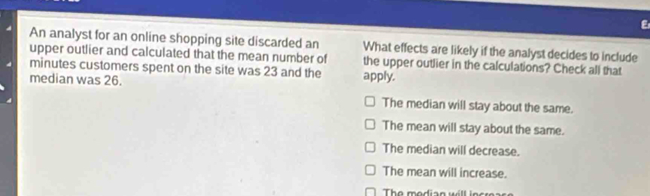 An analyst for an online shopping site discarded an What effects are likely if the analyst decides to include
upper outlier and calculated that the mean number of
minutes customers spent on the site was 23 and the the upper outlier in the calculations? Check all that
median was 26.
apply.
The median will stay about the same.
The mean will stay about the same.
The median will decrease.
The mean will increase.