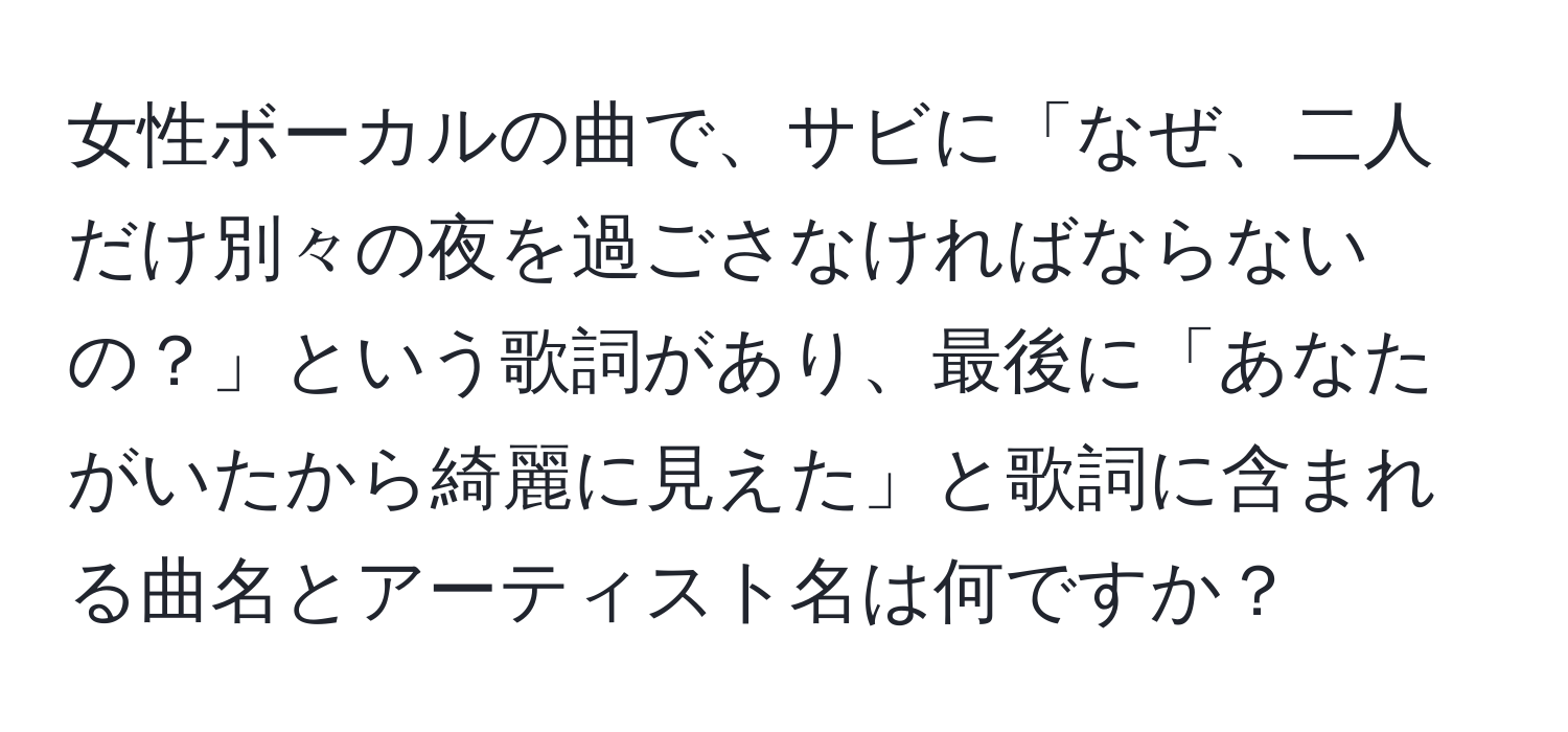 女性ボーカルの曲で、サビに「なぜ、二人だけ別々の夜を過ごさなければならないの？」という歌詞があり、最後に「あなたがいたから綺麗に見えた」と歌詞に含まれる曲名とアーティスト名は何ですか？