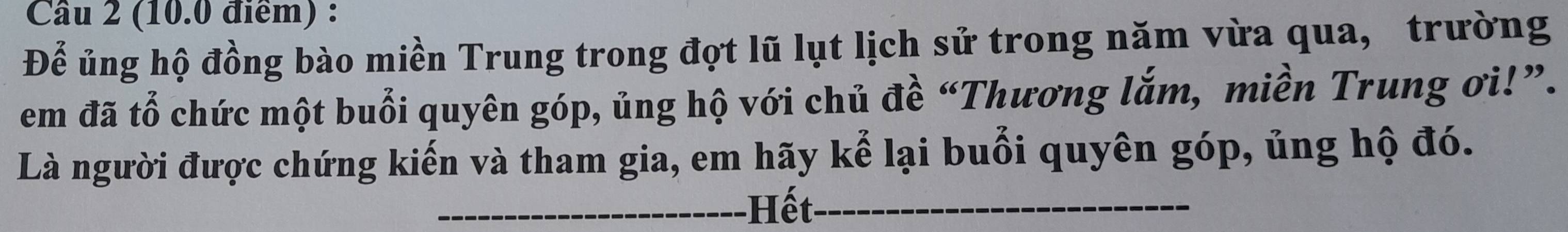 Để ủng hộ đồng bào miền Trung trong đọt lũ lụt lịch sử trong năm vừa qua, trường 
em đã tổ chức một buổi quyên góp, ủng hộ với chủ đề “Thương lắm, miền Trung ơi!”. 
Là người được chứng kiến và tham gia, em hãy kể lại buổi quyên góp, ủng hộ đó. 
_Hết_