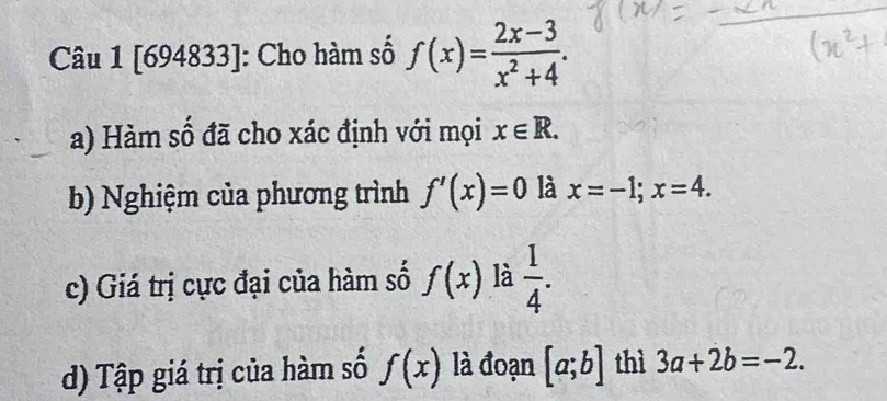 [694833]: Cho hàm số f(x)= (2x-3)/x^2+4 . 
a) Hàm số đã cho xác định với mọi x∈ R. 
b) Nghiệm của phương trình f'(x)=0 là x=-1;x=4. 
c) Giá trị cực đại của hàm số f(x) là  1/4 . 
d) Tập giá trị của hàm số f(x) là đoạn [a;b] thì 3a+2b=-2.