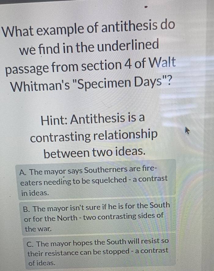 What example of antithesis do
we find in the underlined
passage from section 4 of Walt
Whitman's "Specimen Days"?
Hint: Antithesis is a
contrasting relationship
between two ideas.
A. The mayor says Southerners are fire-
eaters needing to be squelched - a contrast
in ideas.
B. The mayor isn't sure if he is for the South
or for the North - two contrasting sides of
the war.
C. The mayor hopes the South will resist so
their resistance can be stopped - a contrast
of ideas.