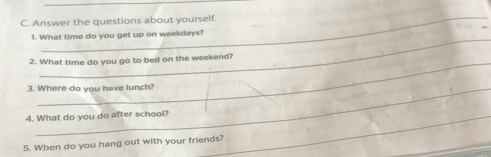 Answer the questions about yourself. 
_ 
1. What time do you get up on weekdays? 
2. What time do you go to bed on the weekend? 
3. Where do you have lunch? 
4. What do you do after school?_ 
_ 
_ 
5. When do you hang out with your friends?